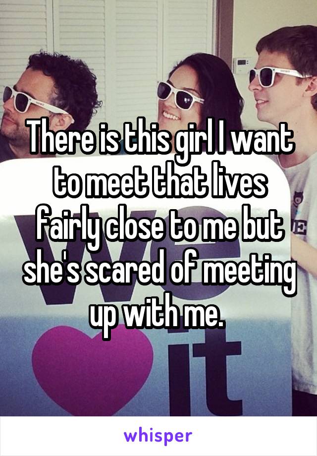 There is this girl I want to meet that lives fairly close to me but she's scared of meeting up with me. 