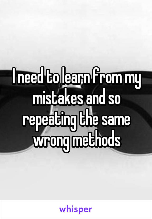 I need to learn from my mistakes and so repeating the same wrong methods