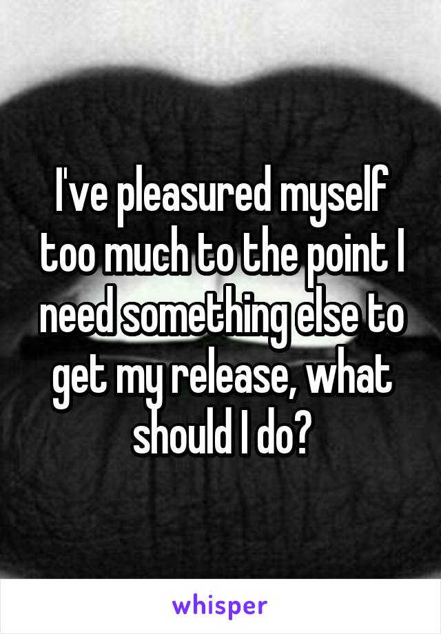 I've pleasured myself too much to the point I need something else to get my release, what should I do?