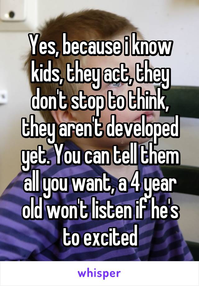 Yes, because i know kids, they act, they don't stop to think, they aren't developed yet. You can tell them all you want, a 4 year old won't listen if he's to excited