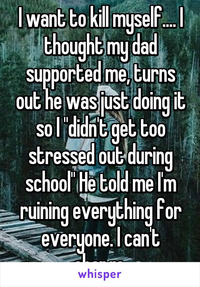 I want to kill myself.... I thought my dad supported me, turns out he was just doing it so I "didn't get too stressed out during school" He told me I'm ruining everything for everyone. I can't change.