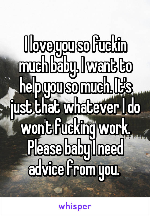 I love you so fuckin much baby. I want to help you so much. It's just that whatever I do won't fucking work. Please baby I need advice from you. 