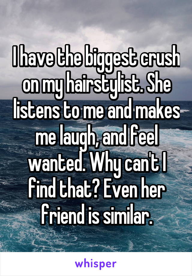 I have the biggest crush on my hairstylist. She listens to me and makes me laugh, and feel wanted. Why can't I find that? Even her friend is similar.