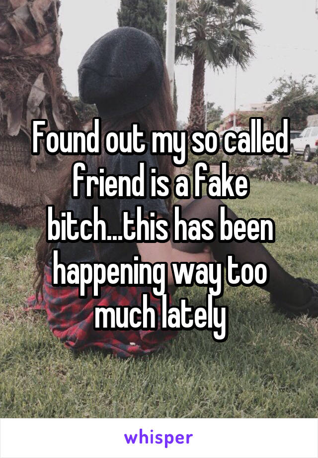 Found out my so called friend is a fake bitch...this has been happening way too much lately