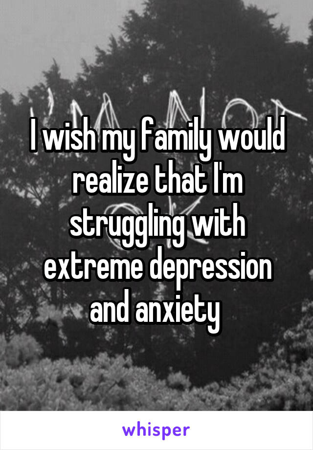 I wish my family would realize that I'm struggling with extreme depression and anxiety 