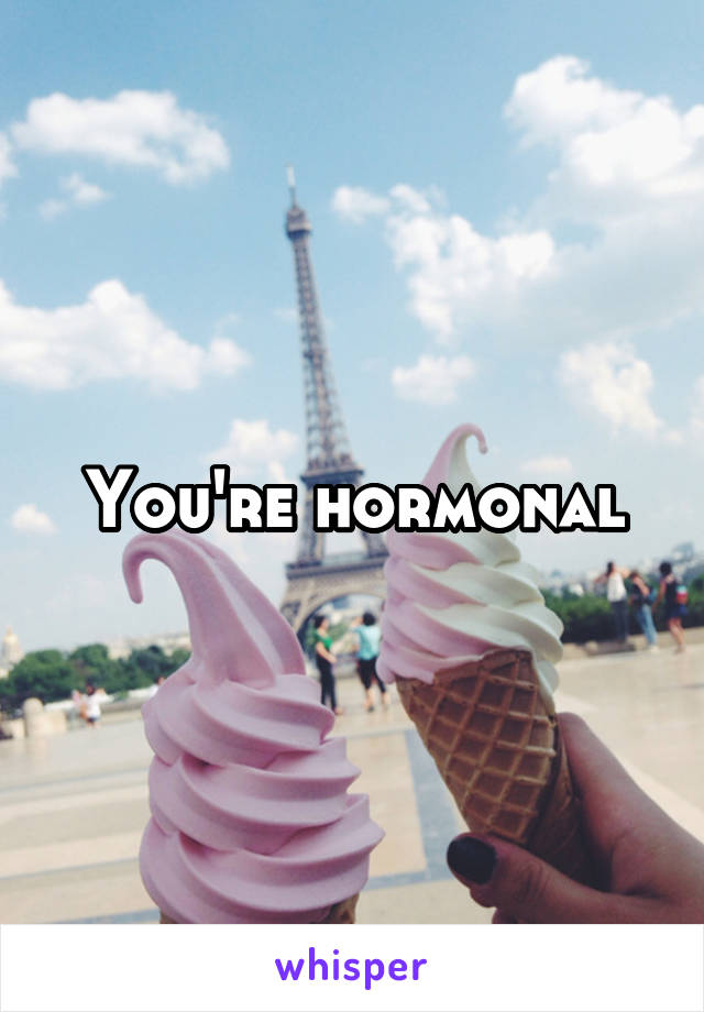 You're hormonal