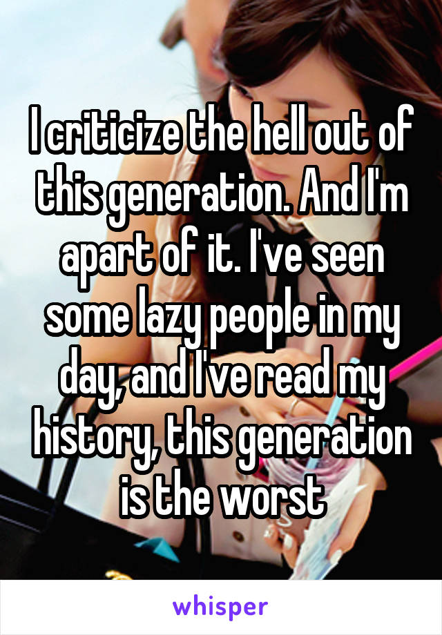 I criticize the hell out of this generation. And I'm apart of it. I've seen some lazy people in my day, and I've read my history, this generation is the worst