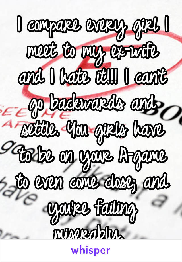 I compare every girl I meet to my ex-wife and I hate it!!! I can't go backwards and settle. You girls have to be on your A-game to even come close; and you're failing miserably. 