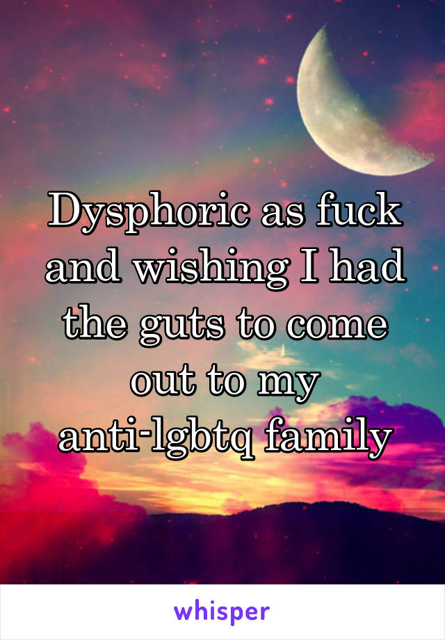 Dysphoric as fuck and wishing I had the guts to come out to my anti-lgbtq family