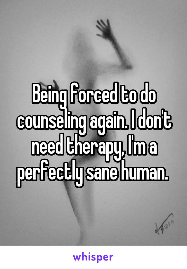 Being forced to do counseling again. I don't need therapy, I'm a perfectly sane human. 