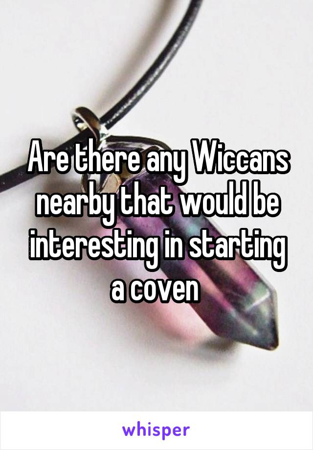 Are there any Wiccans nearby that would be interesting in starting a coven 