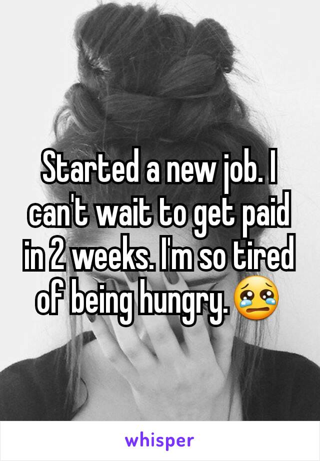 Started a new job. I can't wait to get paid in 2 weeks. I'm so tired of being hungry.ðŸ˜¢