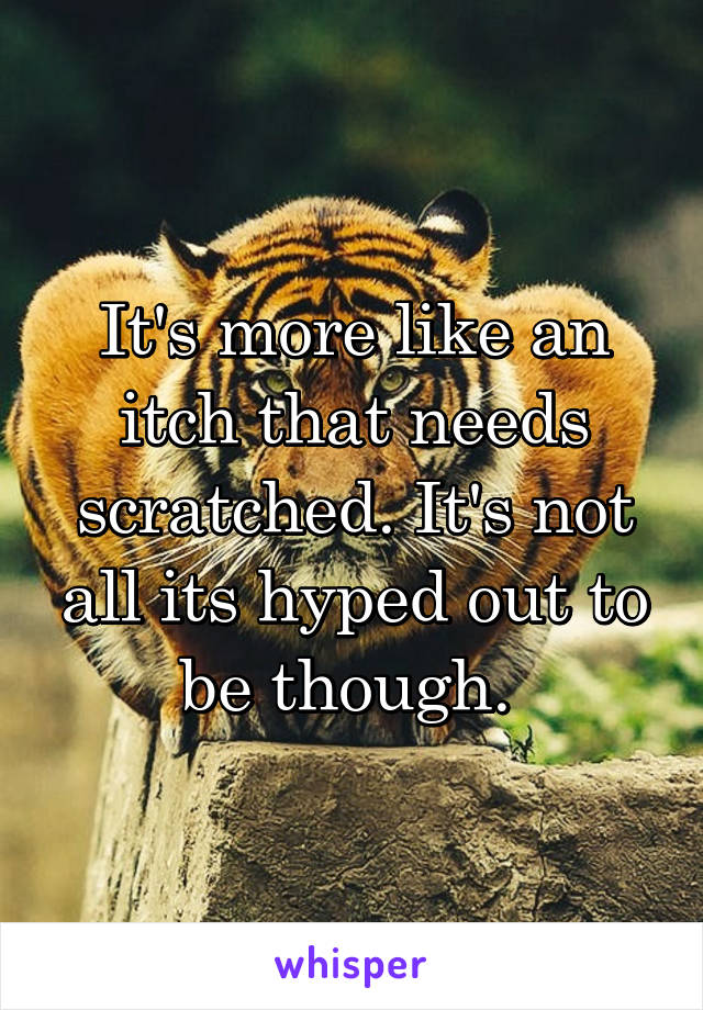 It's more like an itch that needs scratched. It's not all its hyped out to be though. 