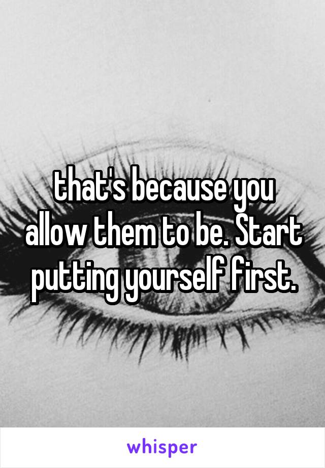 that's because you allow them to be. Start putting yourself first.