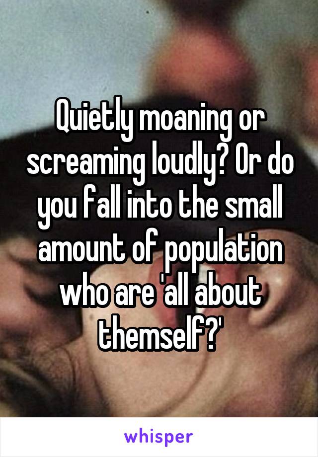 Quietly moaning or screaming loudly? Or do you fall into the small amount of population who are 'all about themself?'