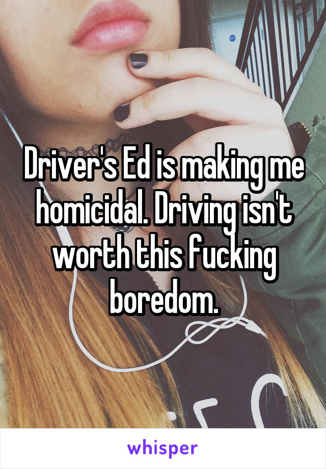 Driver's Ed is making me homicidal. Driving isn't worth this fucking boredom.