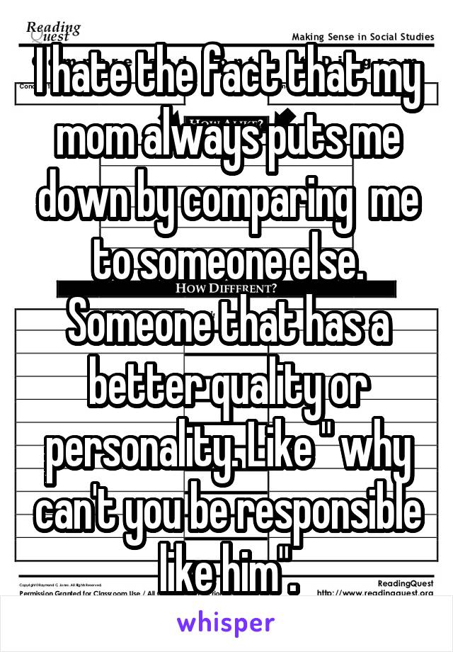 I hate the fact that my mom always puts me down by comparing  me to someone else. Someone that has a better quality or personality. Like " why can't you be responsible like him".