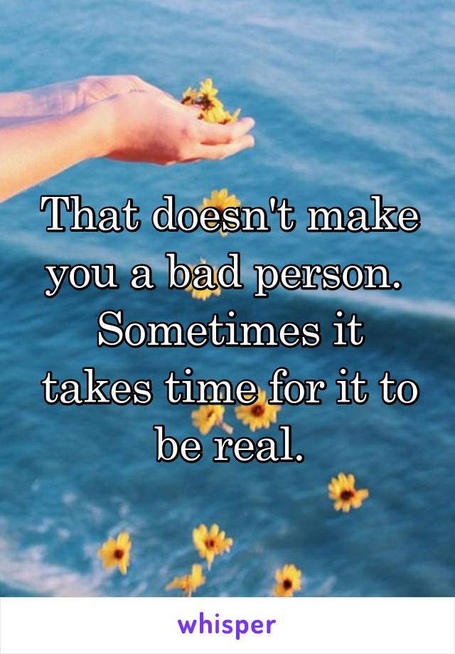That doesn't make you a bad person. 
Sometimes it takes time for it to be real.