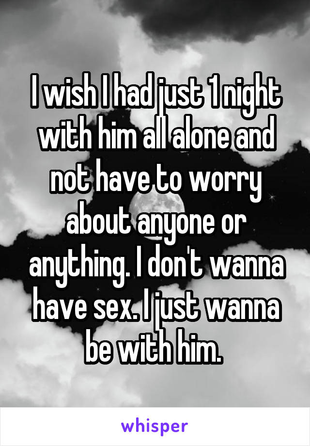 I wish I had just 1 night with him all alone and not have to worry about anyone or anything. I don't wanna have sex. I just wanna be with him. 