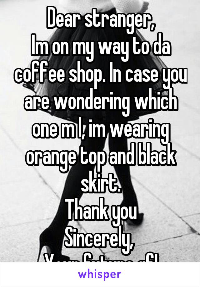 Dear stranger,
Im on my way to da coffee shop. In case you are wondering which one m I, im wearing orange top and black skirt.
Thank you
Sincerely, 
Your future gf!