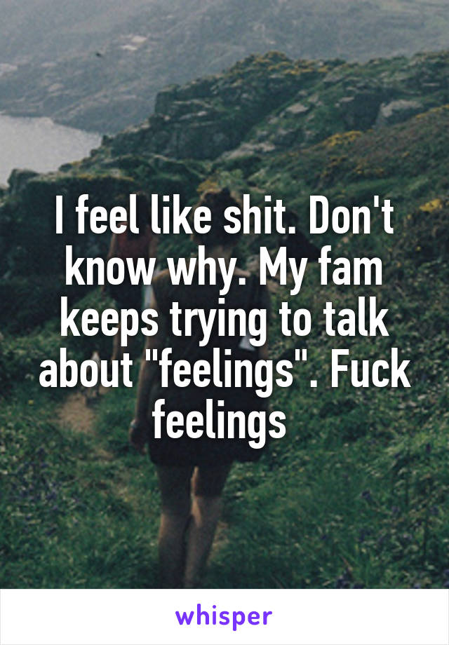 I feel like shit. Don't know why. My fam keeps trying to talk about "feelings". Fuck feelings 