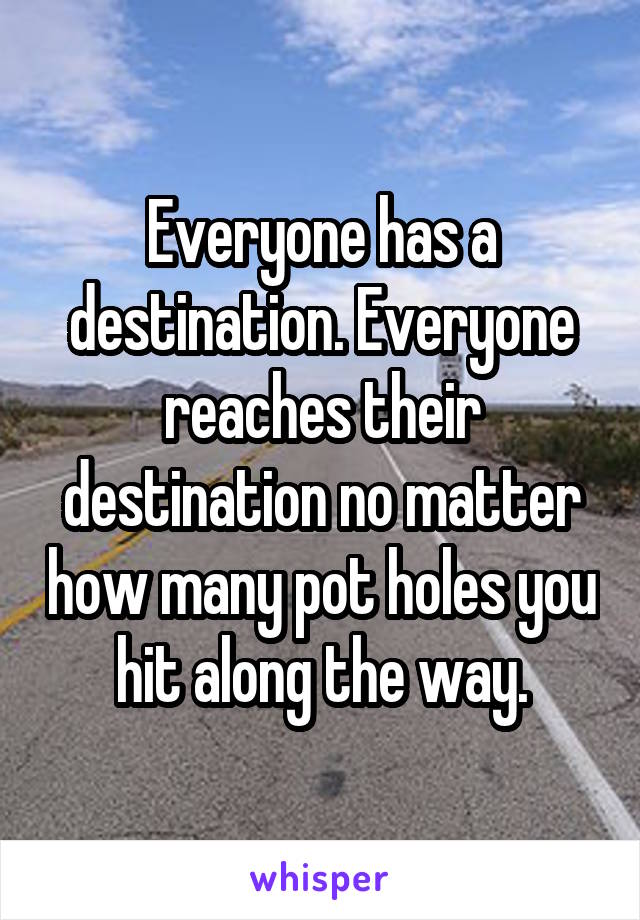 Everyone has a destination. Everyone reaches their destination no matter how many pot holes you hit along the way.