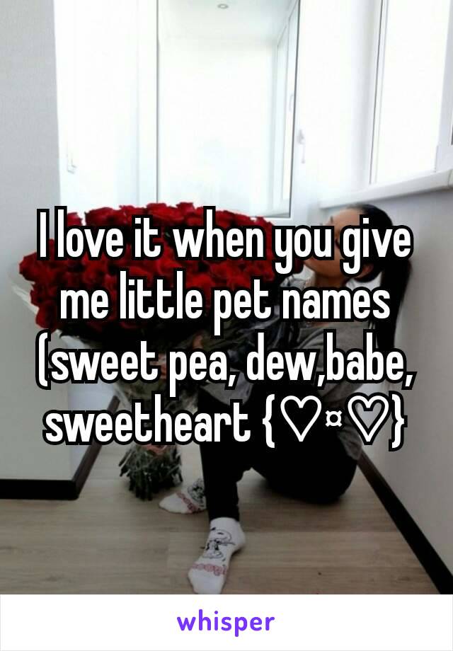 I love it when you give me little pet names (sweet pea, dew,babe, sweetheart {♡¤♡}