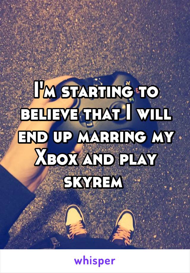 I'm starting to believe that I will end up marring my Xbox and play skyrem 