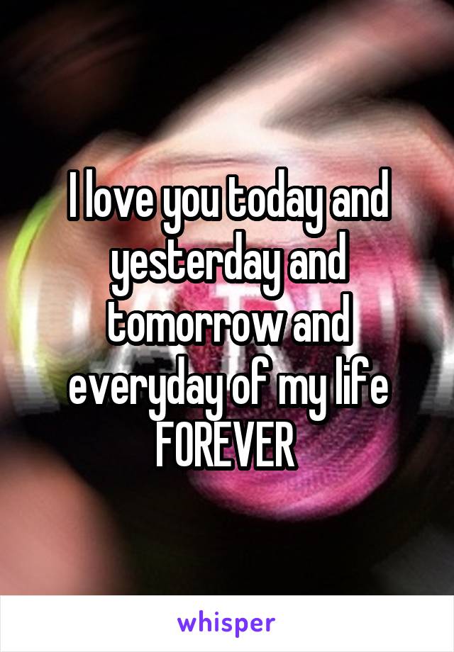 I love you today and yesterday and tomorrow and everyday of my life FOREVER 