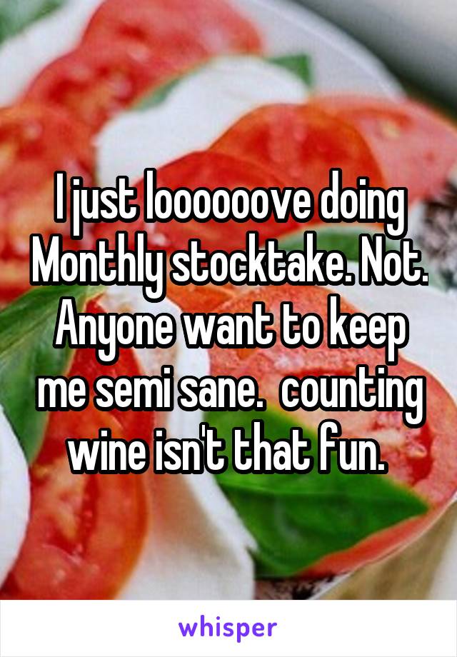 I just loooooove doing Monthly stocktake. Not. Anyone want to keep me semi sane.  counting wine isn't that fun. 