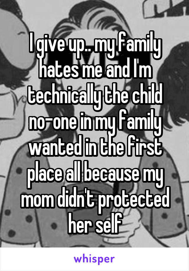 I give up.. my family hates me and I'm technically the child no-one in my family wanted in the first place all because my mom didn't protected her self