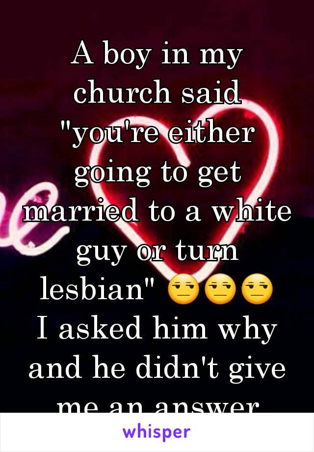 A boy in my church said "you're either going to get married to a white guy or turn lesbian" 😒😒😒
I asked him why and he didn't give me an answer