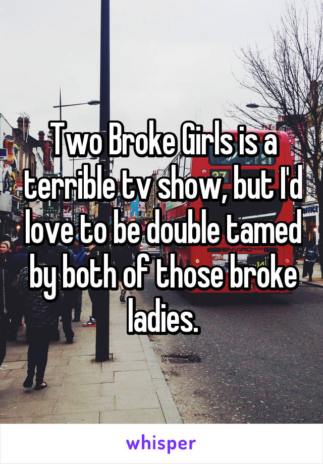 Two Broke Girls is a terrible tv show, but I'd love to be double tamed by both of those broke ladies.