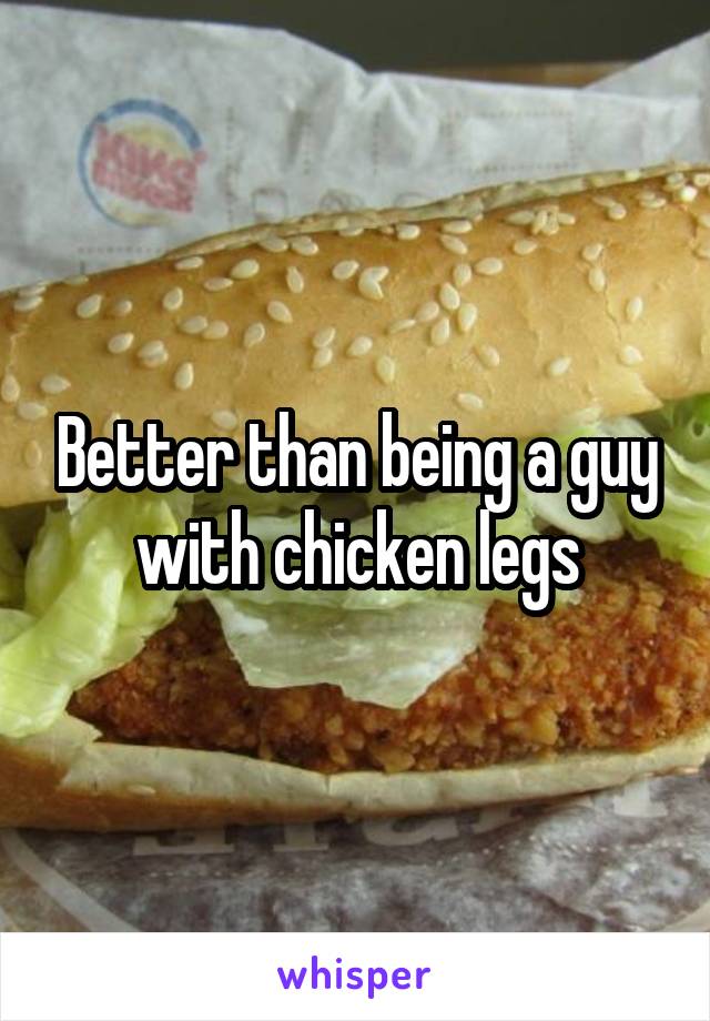 Better than being a guy with chicken legs