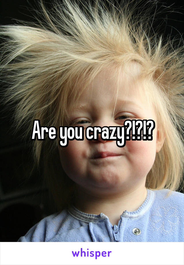 Are you crazy?!?!?