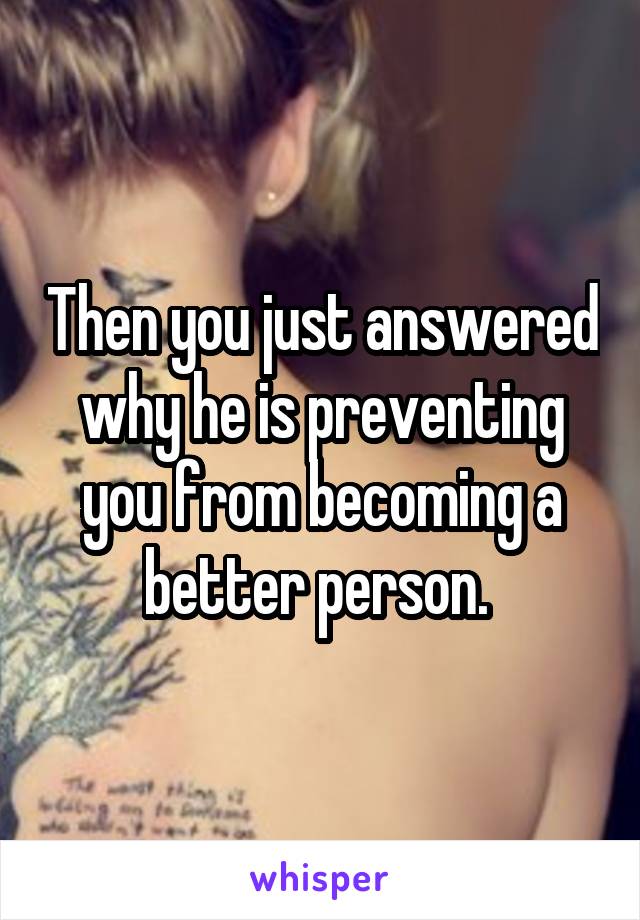 Then you just answered why he is preventing you from becoming a better person. 