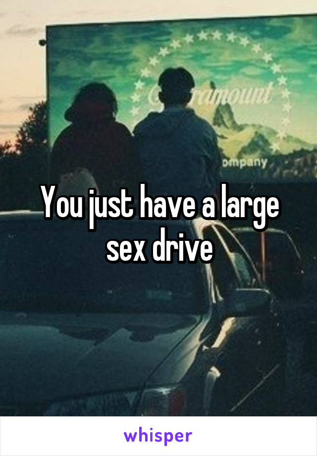 You just have a large sex drive