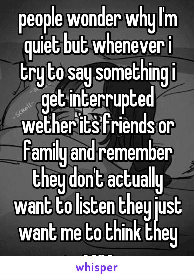 people wonder why I'm quiet but whenever i try to say something i get interrupted wether its friends or family and remember they don't actually want to listen they just want me to think they care