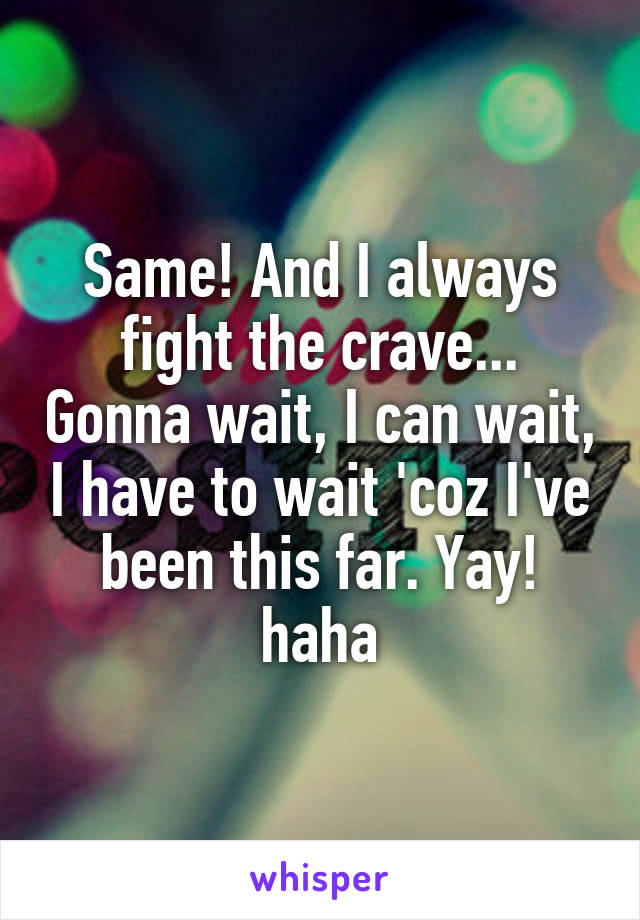 Same! And I always fight the crave... Gonna wait, I can wait, I have to wait 'coz I've been this far. Yay! haha