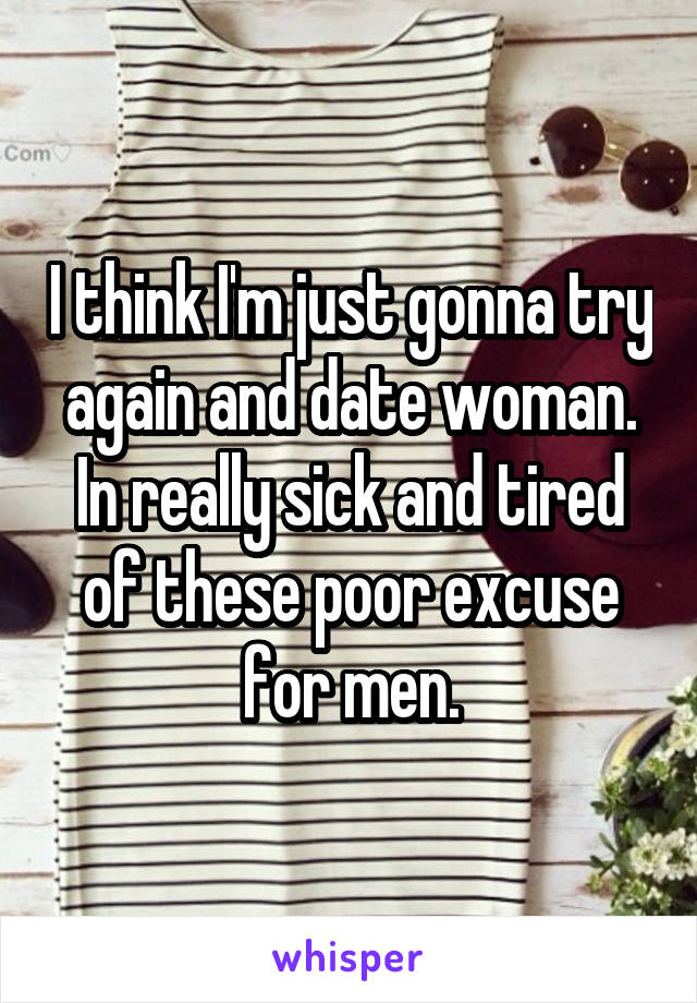 I think I'm just gonna try again and date woman. In really sick and tired of these poor excuse for men.