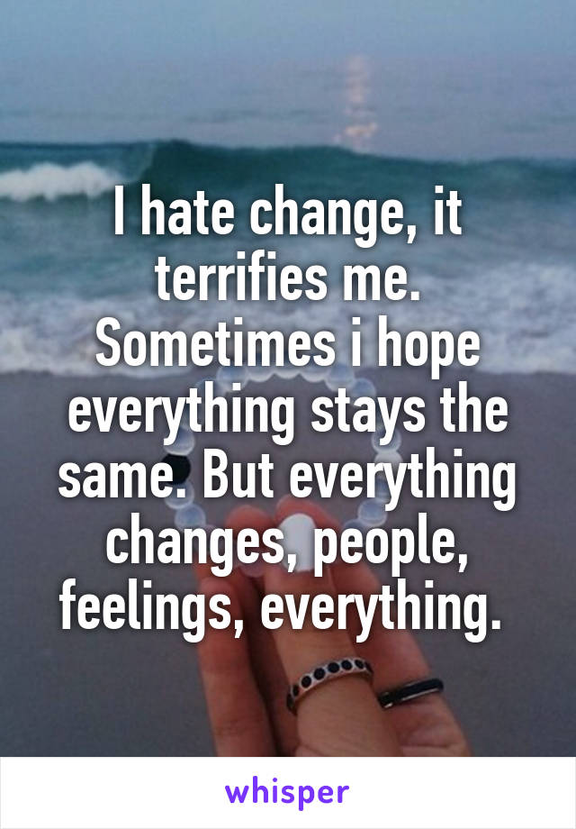 I hate change, it terrifies me. Sometimes i hope everything stays the same. But everything changes, people, feelings, everything. 