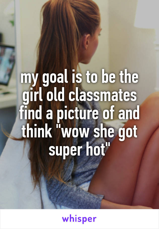 my goal is to be the girl old classmates find a picture of and think "wow she got super hot"