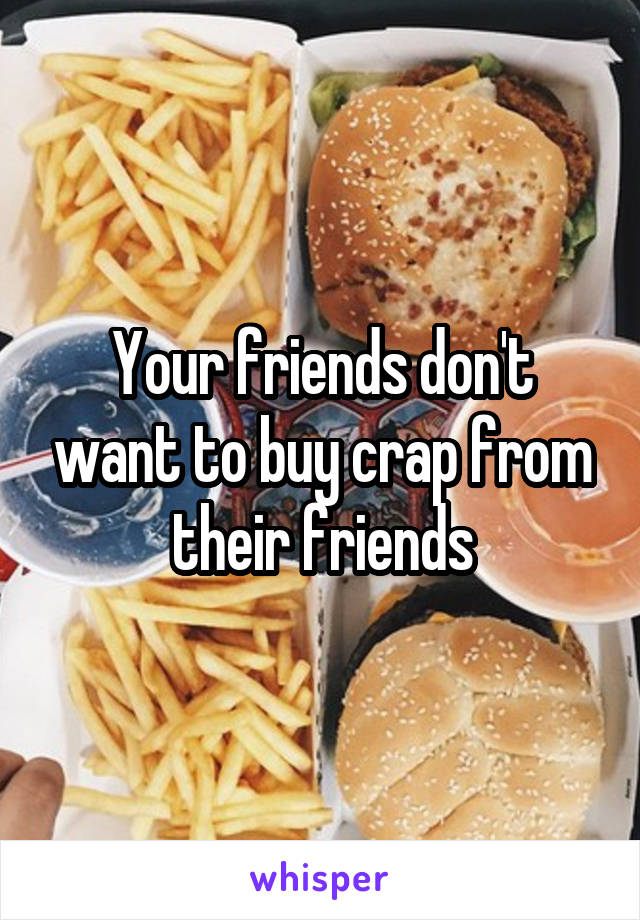 Your friends don't want to buy crap from their friends