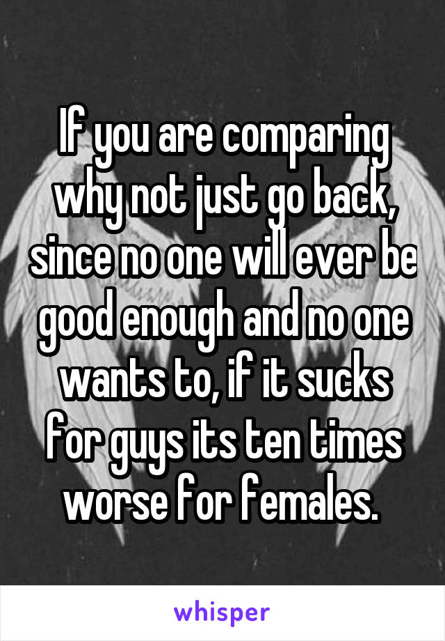 If you are comparing why not just go back, since no one will ever be good enough and no one wants to, if it sucks for guys its ten times worse for females. 