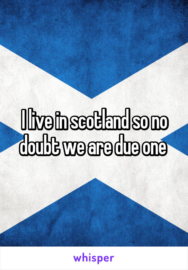 I live in scotland so no doubt we are due one 