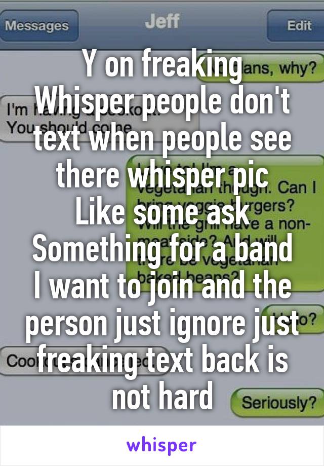 Y on freaking
Whisper people don't text when people see there whisper pic
Like some ask
Something for a band I want to join and the person just ignore just freaking text back is not hard