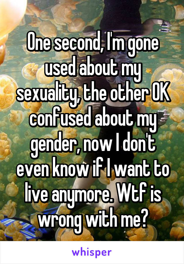 One second, I'm gone used about my sexuality, the other OK confused about my gender, now I don't even know if I want to live anymore. Wtf is wrong with me?