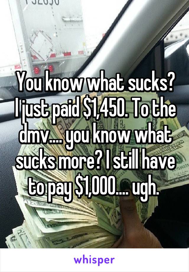 You know what sucks? I just paid $1,450. To the dmv.... you know what sucks more? I still have to pay $1,000.... ugh. 