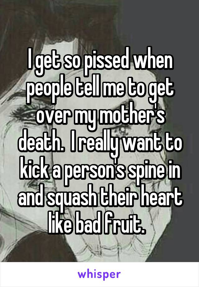 I get so pissed when people tell me to get over my mother's death.  I really want to kick a person's spine in and squash their heart like bad fruit.  