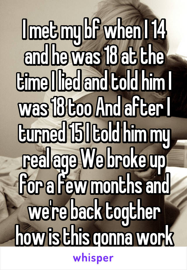 I met my bf when I 14 and he was 18 at the time I lied and told him I was 18 too And after I turned 15 I told him my real age We broke up for a few months and we're back togther how is this gonna work